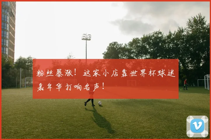 粉丝暴涨！这家小店靠世界杯球迷嘉年华打响名声！
