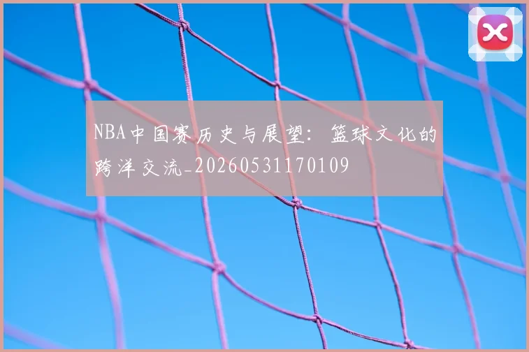 NBA中国赛历史与展望：篮球文化的跨洋交流_20260531170109