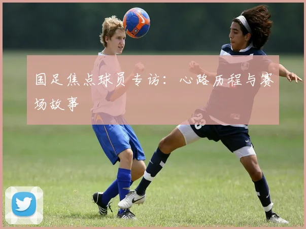 国足焦点球员专访：心路历程与赛场故事