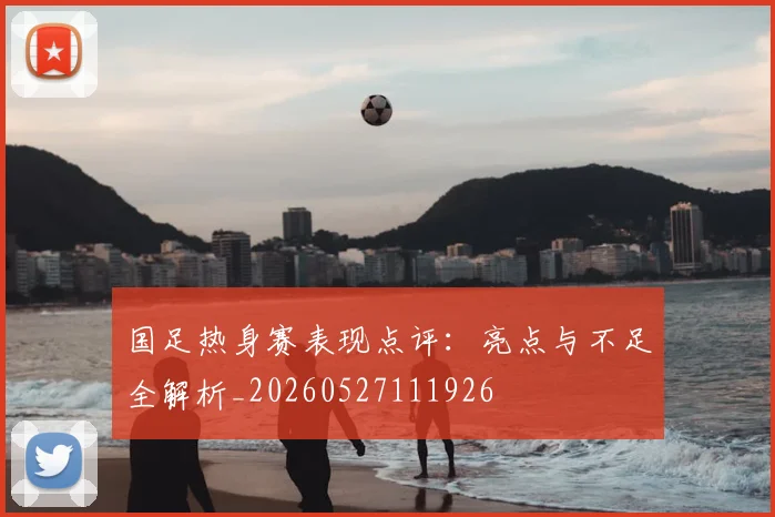 国足热身赛表现点评：亮点与不足全解析_20260527111926