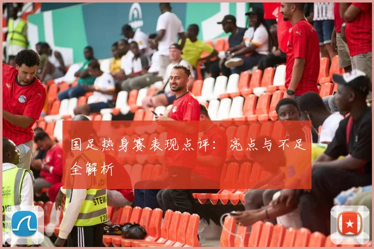 国足热身赛表现点评：亮点与不足全解析