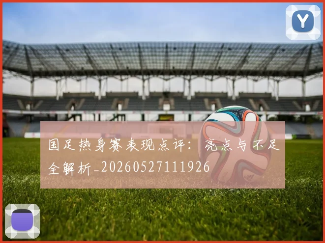 国足热身赛表现点评：亮点与不足全解析_20260527111926