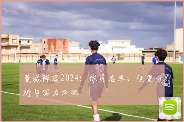曼城阵容2024:球员名单、位置分析与实力评级