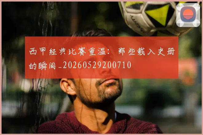 西甲经典比赛重温：那些载入史册的瞬间_20260529200710