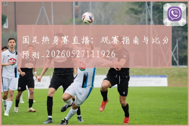 国足热身赛直播：观赛指南与比分预测_20260527111926