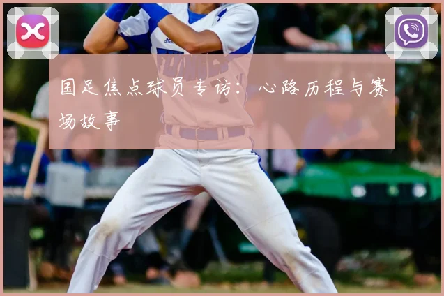 国足焦点球员专访：心路历程与赛场故事