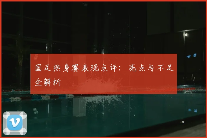 国足热身赛表现点评：亮点与不足全解析